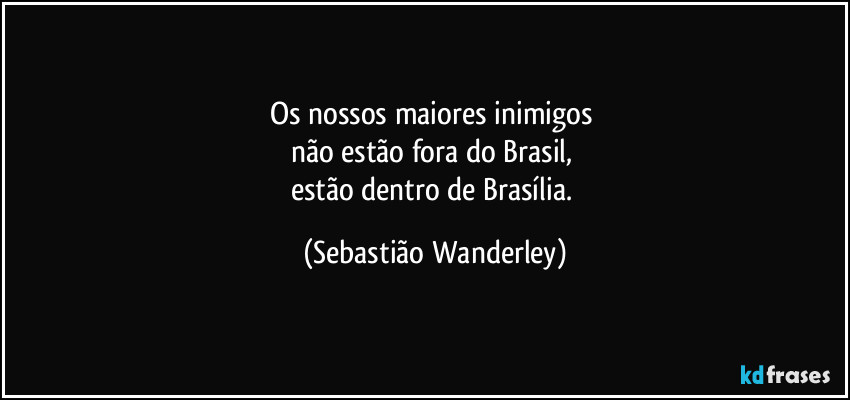 Os nossos maiores inimigos 
não estão fora do Brasil, 
estão dentro de Brasília. (Sebastião Wanderley)