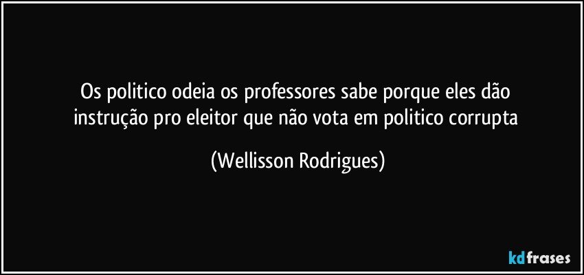 os    politico   odeia  os  professores  sabe  porque  eles  dão   instrução   pro   eleitor   que  não   vota  em   politico   corrupta (Wellisson Rodrigues)