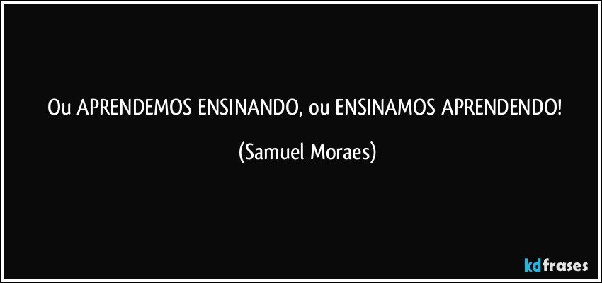 Ou APRENDEMOS ENSINANDO, ou ENSINAMOS APRENDENDO! (Samuel Moraes)
