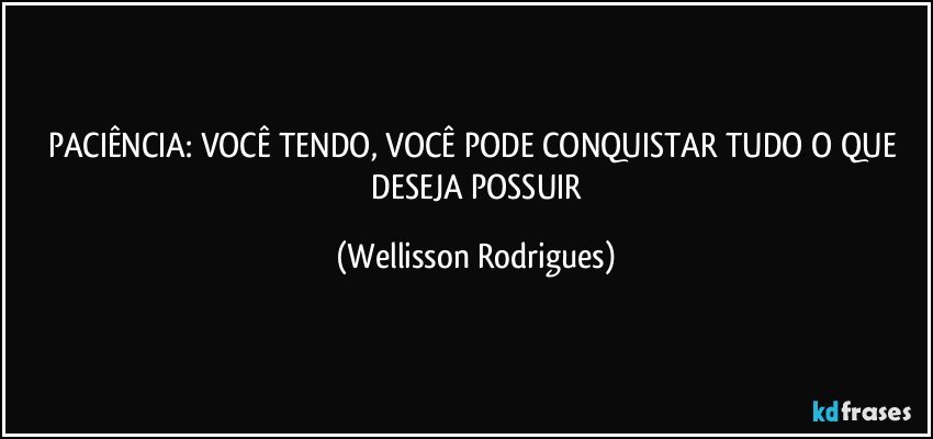 PACIÊNCIA: VOCÊ TENDO,  VOCÊ  PODE  CONQUISTAR TUDO  O  QUE  DESEJA  POSSUIR (Wellisson Rodrigues)