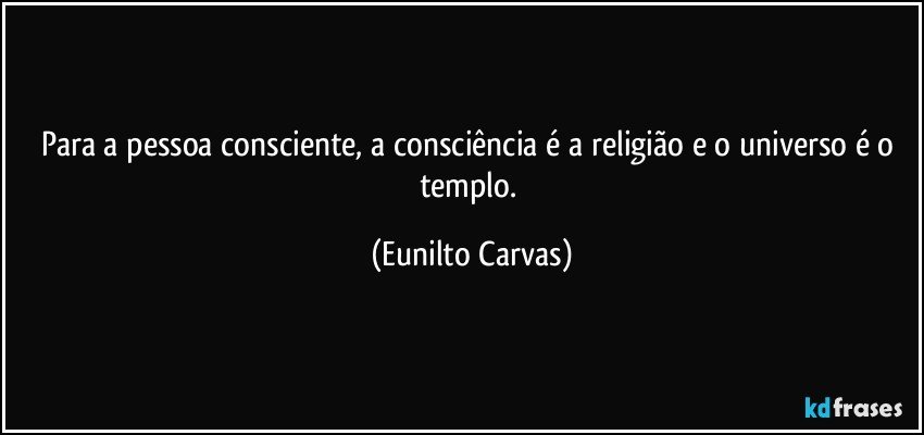 Para a pessoa consciente, a consciência é a religião e o universo é o templo. (Eunilto Carvas)