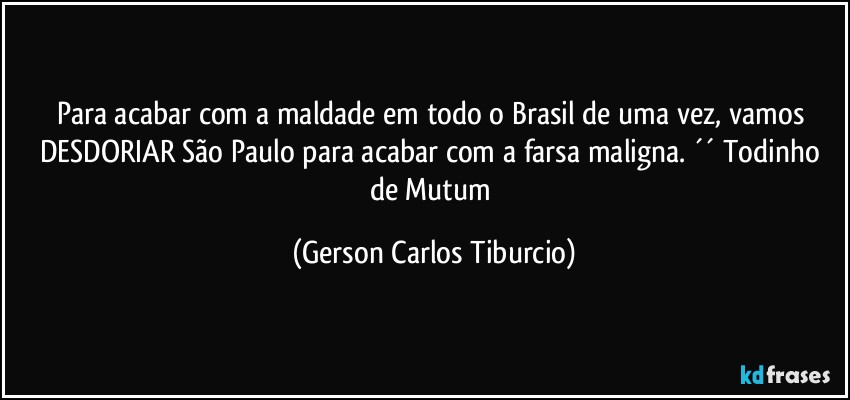 Para acabar com a maldade em todo o Brasil de uma vez, vamos DESDORIAR São Paulo para acabar com a farsa maligna. ´´ Todinho de Mutum (Gerson Carlos Tiburcio)