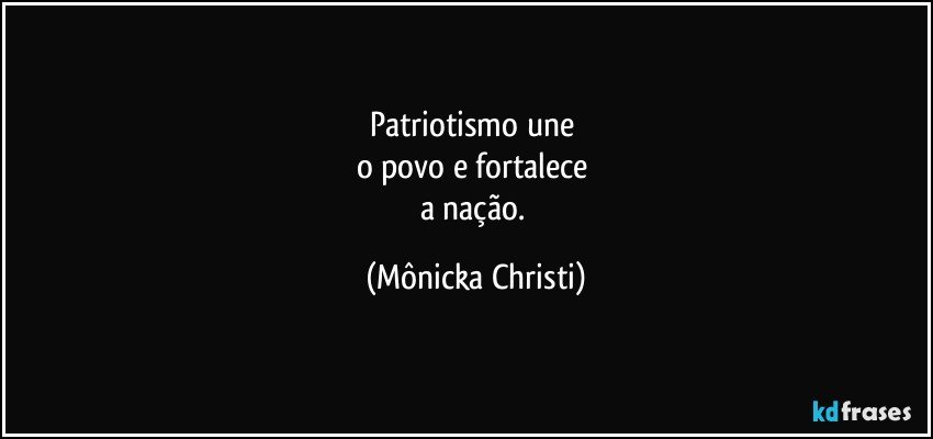 Patriotismo une 
o povo e fortalece 
a nação. (Mônicka Christi)