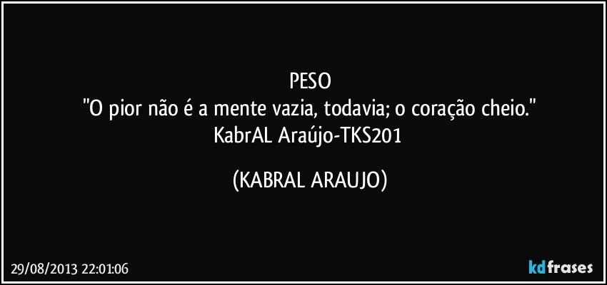 PESO
"O pior não é a mente vazia, todavia; o coração cheio."
KabrAL Araújo-TKS201 (KABRAL ARAUJO)