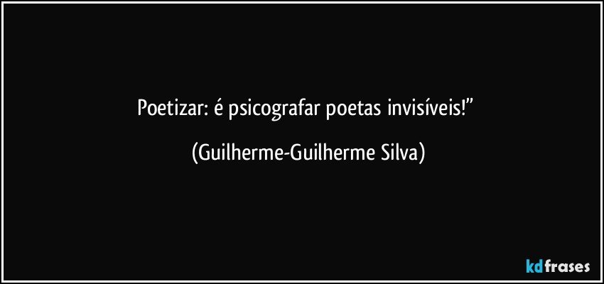 Poetizar: é psicografar poetas invisíveis!” (Guilherme-Guilherme Silva)