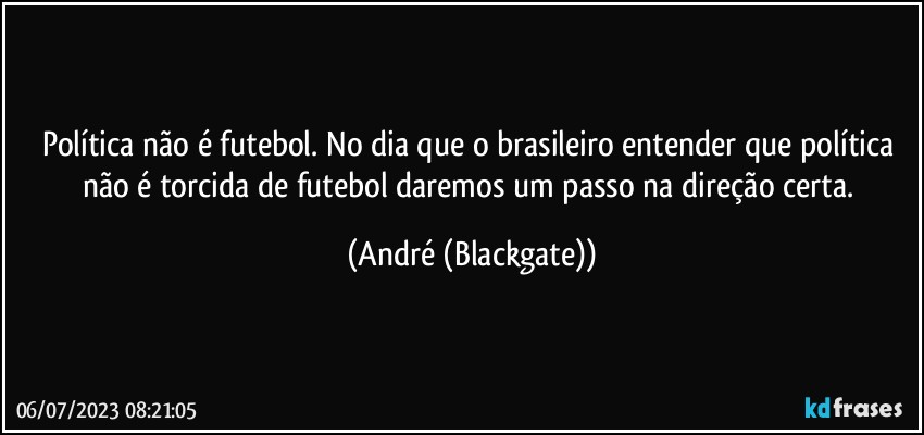 Política não é futebol. No dia que o brasileiro entender que política não é torcida de futebol daremos um passo na direção certa. (André (Blackgate))
