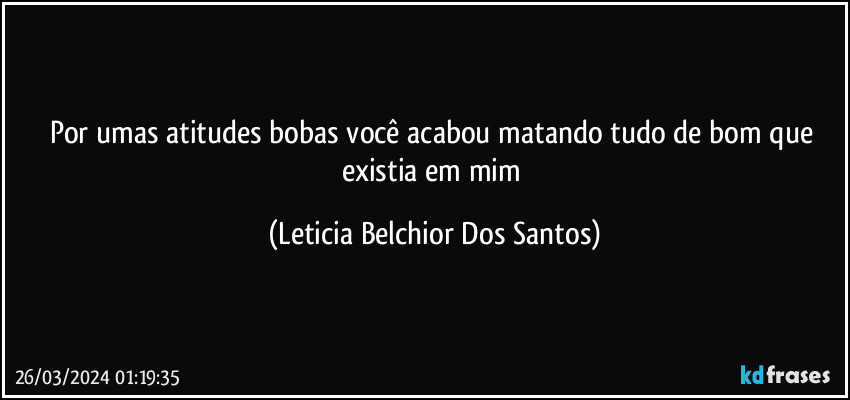 Por umas atitudes bobas você acabou matando tudo de bom que existia em mim (Leticia Belchior Dos Santos)