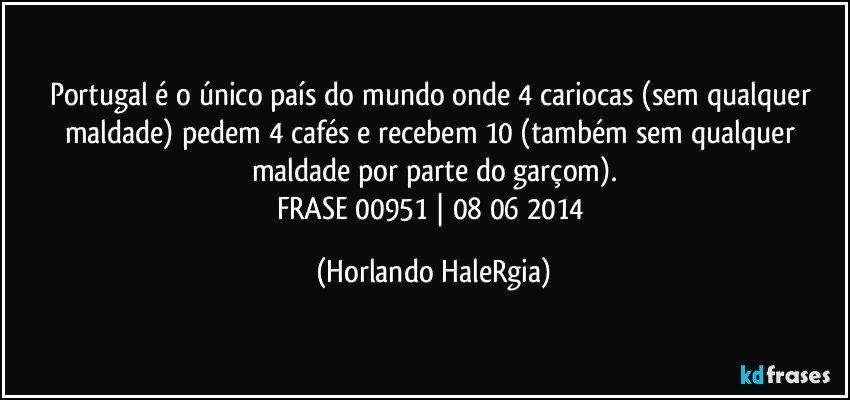 Portugal é o único país do mundo onde 4 cariocas (sem qualquer maldade) pedem 4 cafés e recebem 10 (também sem qualquer maldade por parte do garçom).
FRASE 00951 | 08/06/2014 (Horlando HaleRgia)