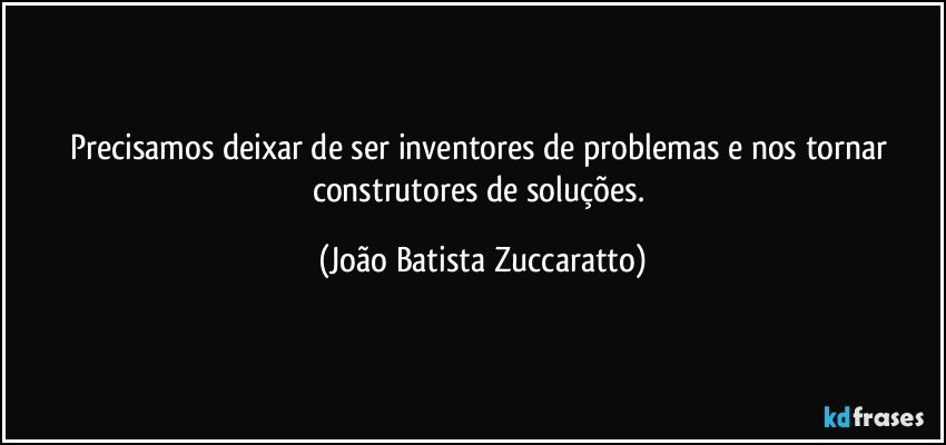 Precisamos deixar de ser inventores de problemas e nos tornar construtores de soluções. (João Batista Zuccaratto)