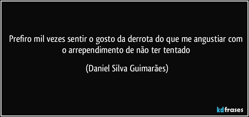 Prefiro mil vezes sentir o gosto da derrota do que me angustiar com o arrependimento de não ter tentado (Daniel Silva Guimarães)
