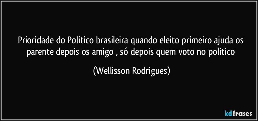 prioridade  do Politico brasileira quando  eleito primeiro ajuda  os  parente  depois os  amigo  ,  só depois quem   voto  no  politico (Wellisson Rodrigues)