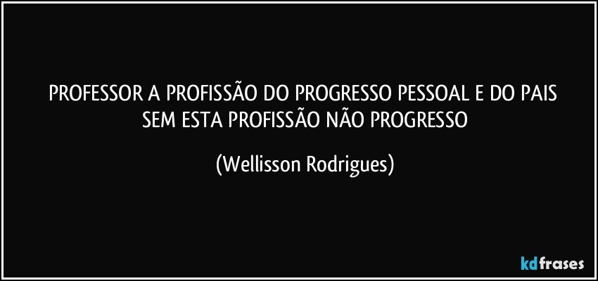 PROFESSOR  A  PROFISSÃO  DO   PROGRESSO   PESSOAL  E  DO   PAIS  SEM   ESTA   PROFISSÃO   NÃO    PROGRESSO (Wellisson Rodrigues)
