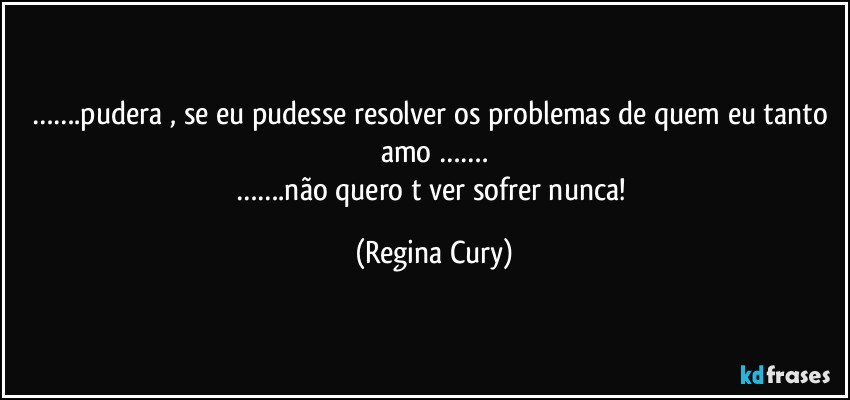 …….pudera , se eu pudesse resolver os problemas de quem  eu tanto  amo  …….
…….não quero t ver sofrer nunca! (Regina Cury)