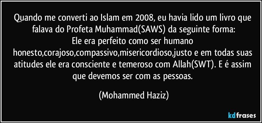 Quando me converti ao Islam em 2008, eu havia lido um livro que falava do Profeta Muhammad(SAWS) da seguinte forma:
Ele era perfeito como ser humano honesto,corajoso,compassivo,misericordioso,justo e em todas suas atitudes ele era consciente e temeroso com Allah(SWT). E é assim que devemos ser com as pessoas. (Mohammed Haziz)