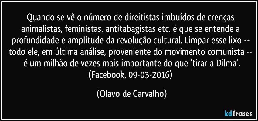 Quando se vê o número de direitistas imbuídos de crenças animalistas, feministas, antitabagistas etc. é que se entende a profundidade e amplitude da revolução cultural. Limpar esse lixo -- todo ele, em última análise, proveniente do movimento comunista -- é um milhão de vezes mais importante do que ‘tirar a Dilma’.
(Facebook, 09-03-2016) (Olavo de Carvalho)