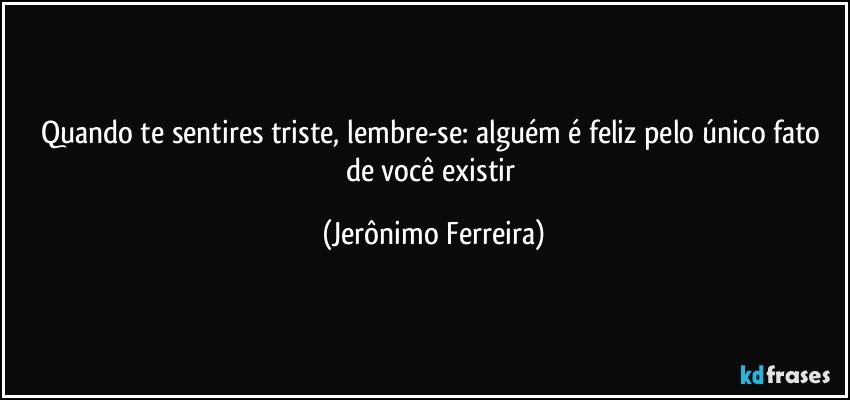 Quando te sentires triste, lembre-se: alguém é feliz pelo único fato de você existir (Jerônimo Ferreira)