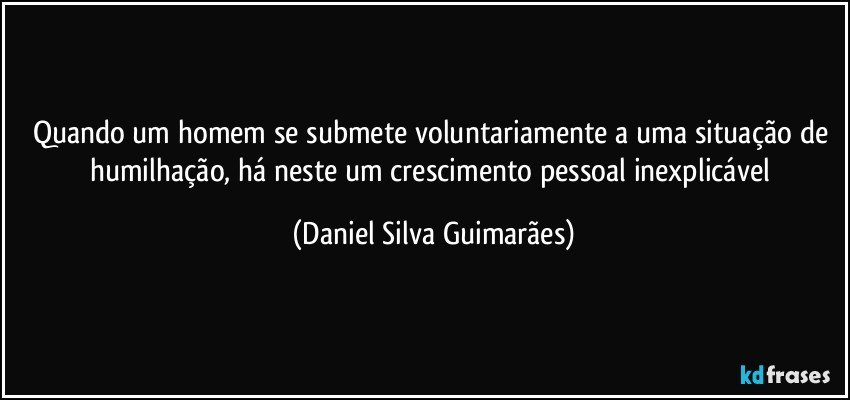 Quando um homem se submete voluntariamente a uma situação de humilhação, há neste um crescimento pessoal inexplicável (Daniel Silva Guimarães)