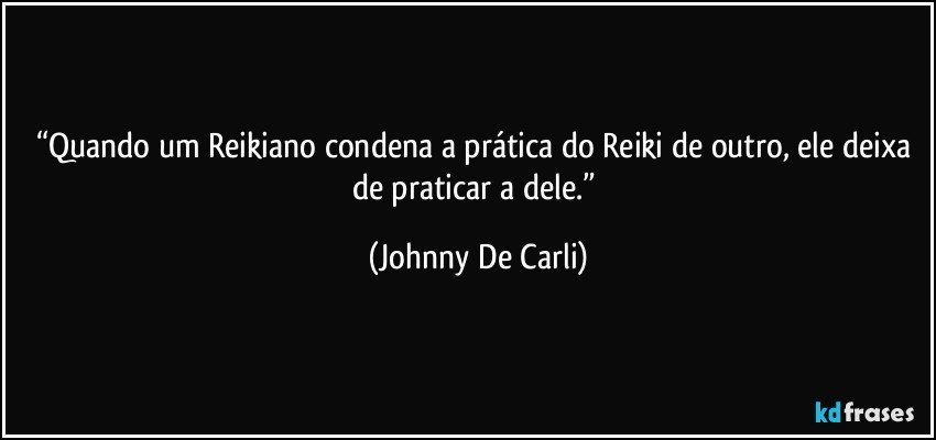 “Quando um Reikiano condena a prática do Reiki de outro, ele deixa de praticar a dele.” (Johnny De Carli)