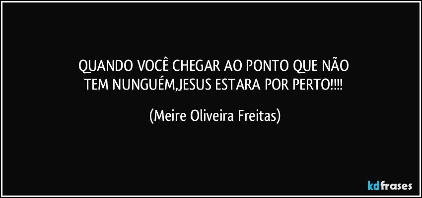 QUANDO VOCÊ CHEGAR AO PONTO QUE NÃO 
TEM NUNGUÉM,JESUS ESTARA POR PERTO!!! (Meire Oliveira Freitas)