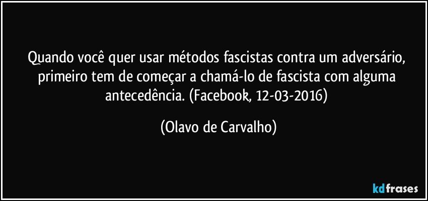 Quando você quer usar métodos fascistas contra um adversário, primeiro tem de começar a chamá-lo de fascista com alguma antecedência. (Facebook, 12-03-2016) (Olavo de Carvalho)