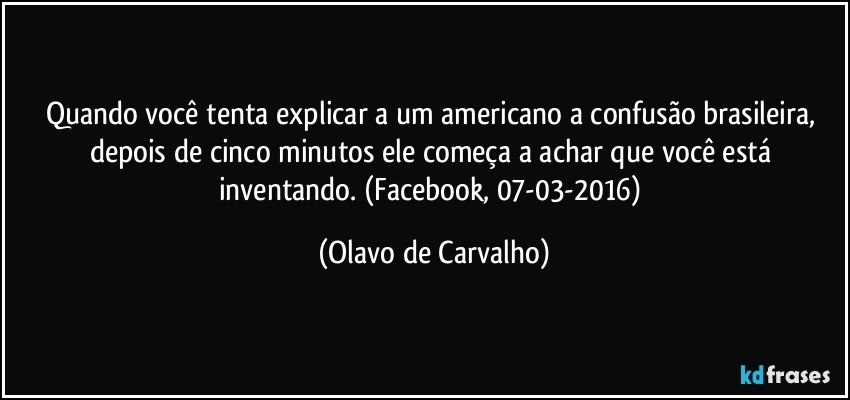 Quando você tenta explicar a um americano a confusão brasileira, depois de cinco minutos ele começa a achar que você está inventando. (Facebook, 07-03-2016) (Olavo de Carvalho)