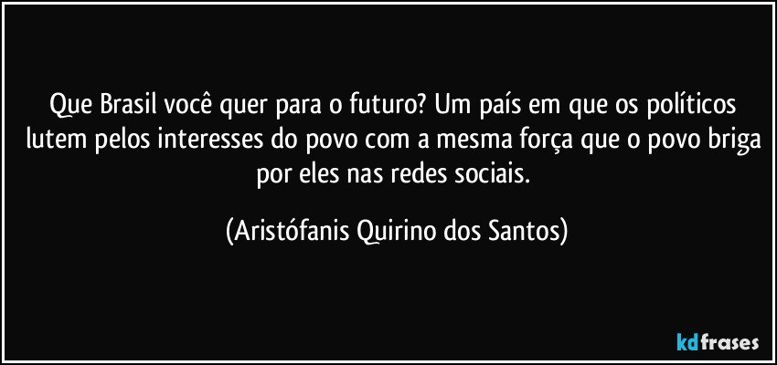 Que Brasil você quer para o futuro? Um país em que os políticos lutem pelos interesses do povo com a mesma força que o povo briga por eles nas redes sociais. (Aristófanis Quirino dos Santos)