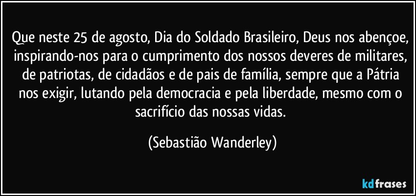 Que neste 25 de agosto, Dia do Soldado Brasileiro, Deus nos abençoe, inspirando-nos para o cumprimento dos nossos deveres de militares, de patriotas, de cidadãos e de pais de família, sempre que a Pátria nos exigir, lutando pela democracia e pela liberdade, mesmo com o sacrifício das nossas vidas. (Sebastião Wanderley)