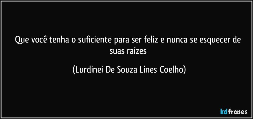 Que você tenha o suficiente para ser feliz e nunca se esquecer de suas raízes (Lurdinei De Souza Lines Coelho)