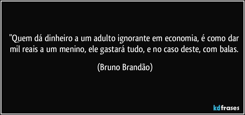 "Quem dá dinheiro a um adulto ignorante em economia, é como dar mil reais a um menino, ele gastará tudo, e no caso deste, com balas. (Bruno Brandão)