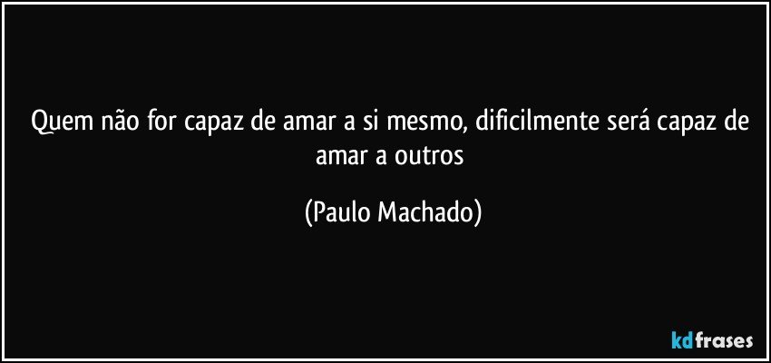 Quem não for capaz de amar a si mesmo, dificilmente será capaz de amar a outros (Paulo Machado)