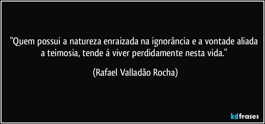 "Quem possui a natureza enraizada na ignorância e a vontade aliada a teimosia, tende á viver perdidamente nesta vida." (Rafael Valladão Rocha)