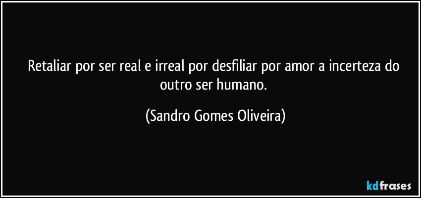 Retaliar por ser real e irreal por desfiliar por amor a incerteza do outro ser humano. (Sandro Gomes Oliveira)