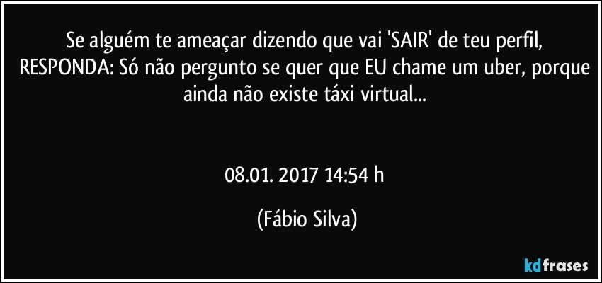 Se alguém te ameaçar dizendo que vai 'SAIR' de teu perfil, RESPONDA: Só não pergunto se quer que EU chame um uber, porque ainda não existe táxi virtual... 


08.01. 2017 14:54 h (Fábio Silva)