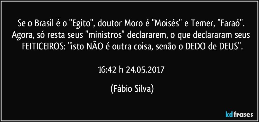 Se o Brasil é o "Egito", doutor Moro é "Moisés" e Temer, "Faraó". Agora, só resta seus "ministros" declararem,  o que declararam seus FEITICEIROS: "isto NÃO é outra coisa, senão o DEDO de DEUS".

16:42 h 24.05.2017 (Fábio Silva)
