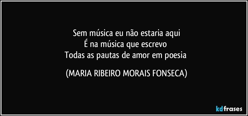 Sem música eu não estaria aqui
É na música que escrevo 
Todas as pautas de amor em poesia (MARIA RIBEIRO MORAIS FONSECA)