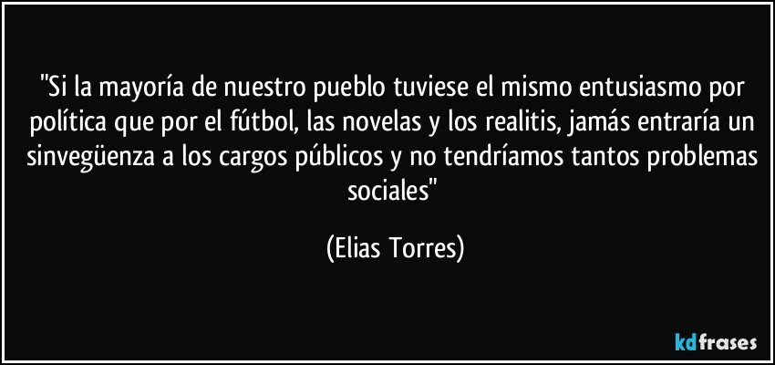 "Si la mayoría de nuestro pueblo tuviese el  mismo entusiasmo por política que por el fútbol, las novelas y los realitis, jamás entraría un sinvegüenza a los cargos públicos y no tendríamos tantos problemas sociales" (Elias Torres)