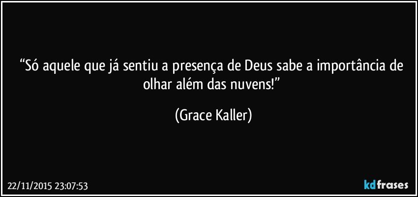 “Só aquele que já sentiu a presença de Deus sabe a importância de olhar além das nuvens!” (Grace Kaller)