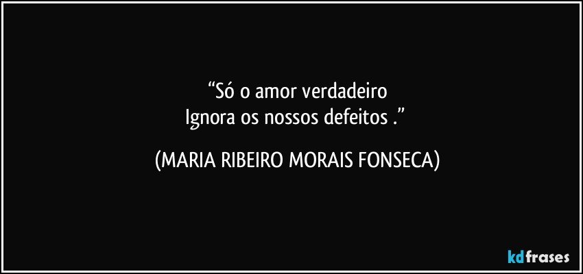 “Só o amor verdadeiro
Ignora os nossos defeitos .” (MARIA RIBEIRO MORAIS FONSECA)