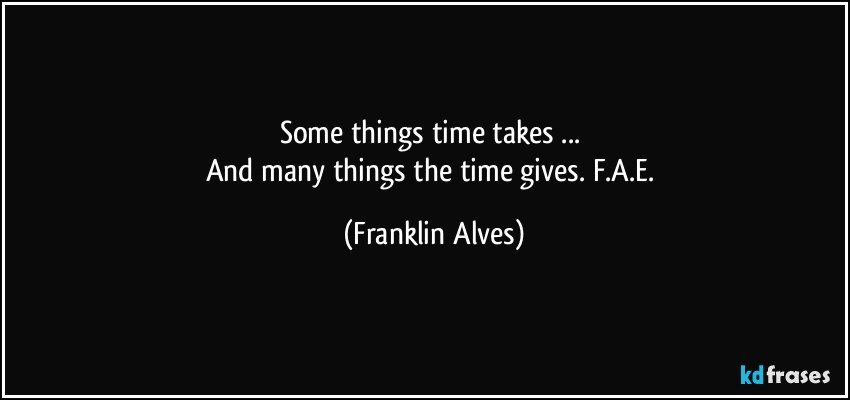 Some things time takes ... 
And many things the time gives. F.A.E. (Franklin Alves)
