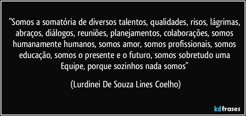 "Somos a somatória de diversos talentos, qualidades, risos, lágrimas, abraços, diálogos, reuniões, planejamentos, colaborações, somos humanamente humanos, somos amor, somos profissionais, somos educação, somos o presente e o futuro, somos sobretudo uma Equipe, porque sozinhos nada somos" (Lurdinei De Souza Lines Coelho)