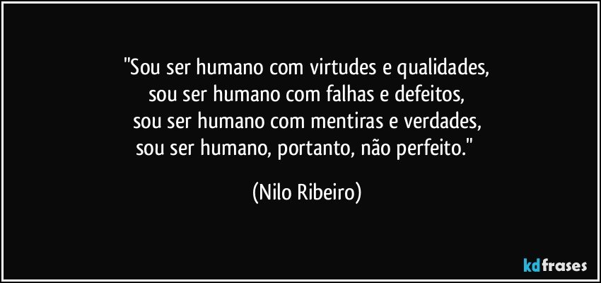 "Sou ser humano com virtudes e qualidades,
sou ser humano com falhas e defeitos,
sou ser humano com mentiras e verdades,
sou ser humano, portanto, não perfeito." (Nilo Ribeiro)