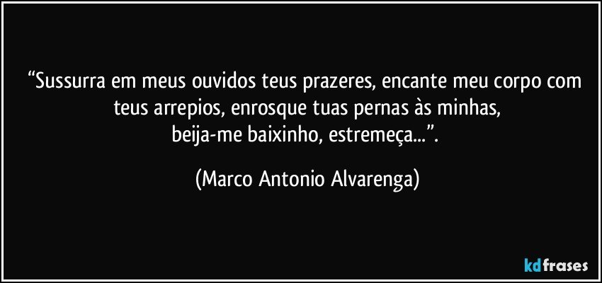 “Sussurra em meus ouvidos teus prazeres, encante meu corpo com teus arrepios, enrosque tuas pernas às minhas,
beija-me baixinho, estremeça...”. (Marco Antonio Alvarenga)