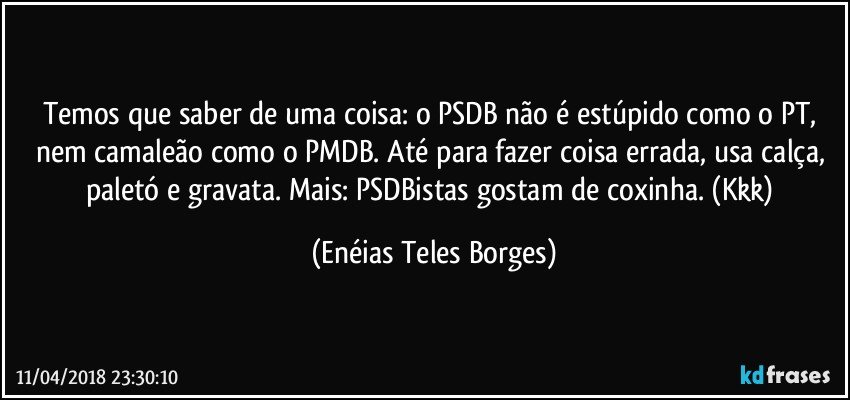 Temos que saber de uma coisa: o PSDB não é estúpido como o PT, nem camaleão como o PMDB. Até para fazer coisa errada, usa calça, paletó e gravata. Mais: PSDBistas gostam de coxinha. (Kkk) (Enéias Teles Borges)