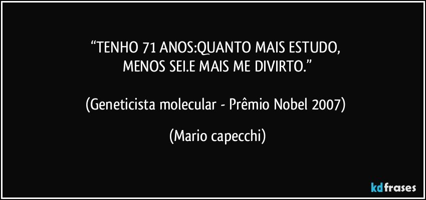 “TENHO 71 ANOS:QUANTO MAIS ESTUDO, 
MENOS SEI.E MAIS ME DIVIRTO.”

(Geneticista molecular - Prêmio Nobel 2007) (Mario capecchi)