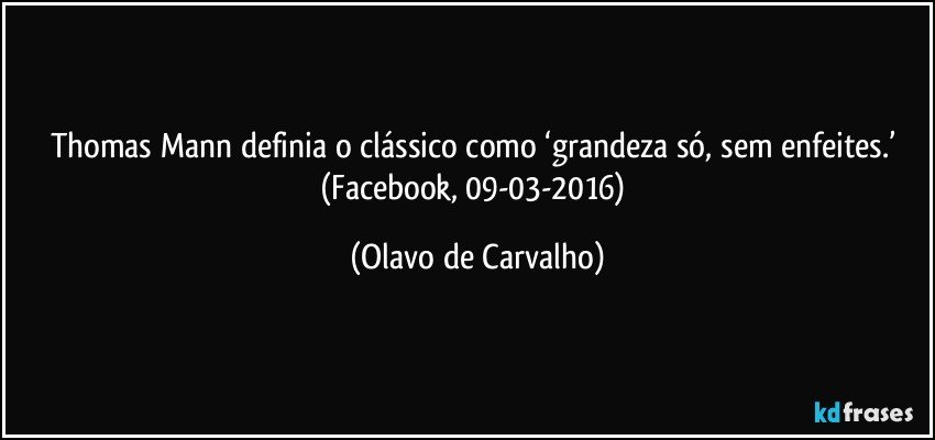 Thomas Mann definia o clássico como ‘grandeza só, sem enfeites.’ (Facebook, 09-03-2016) (Olavo de Carvalho)