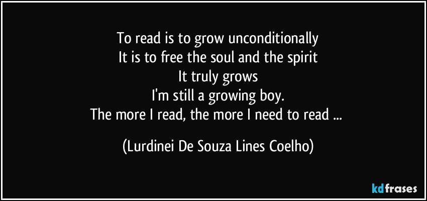 To read is to grow unconditionally
It is to free the soul and the spirit
It truly grows
I'm still a growing boy.
The more I read, the more I need to read ... (Lurdinei De Souza Lines Coelho)