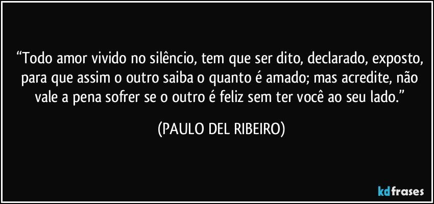 “Todo amor vivido no silêncio, tem que ser dito, declarado, exposto, para que assim o outro saiba o quanto é amado; mas acredite, não vale a pena sofrer se o outro é feliz sem ter você ao seu lado.” (PAULO DEL RIBEIRO)