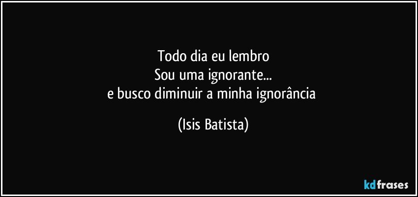 Todo dia eu lembro
Sou uma ignorante...
e busco diminuir a minha ignorância (Isis Batista)