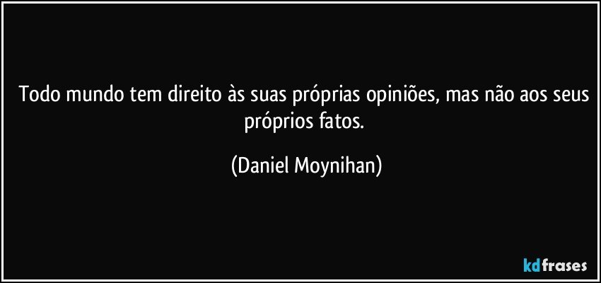 Todo mundo tem direito às suas próprias opiniões, mas não aos seus próprios fatos. (Daniel Moynihan)