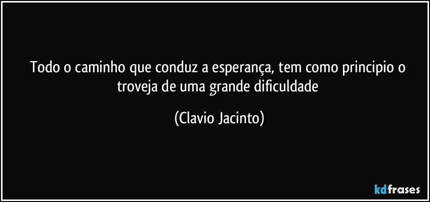 Todo o caminho que conduz a esperança, tem como principio o troveja de uma grande dificuldade (Clavio Jacinto)